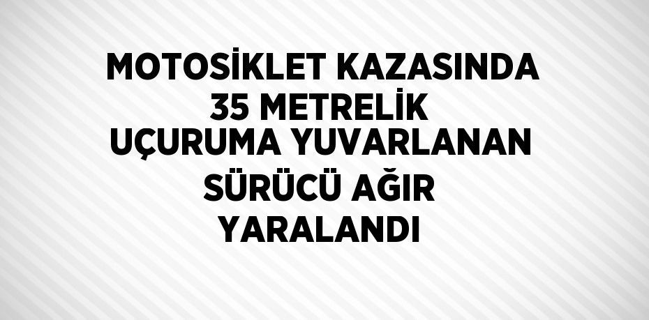 MOTOSİKLET KAZASINDA 35 METRELİK UÇURUMA YUVARLANAN SÜRÜCÜ AĞIR YARALANDI