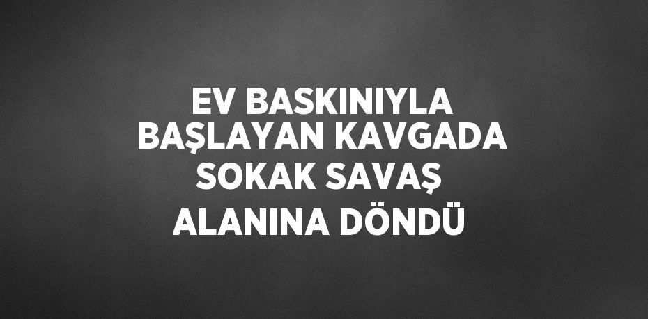 EV BASKINIYLA BAŞLAYAN KAVGADA SOKAK SAVAŞ ALANINA DÖNDÜ