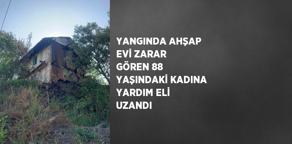 YANGINDA AHŞAP EVİ ZARAR GÖREN 88 YAŞINDAKİ KADINA YARDIM ELİ UZANDI