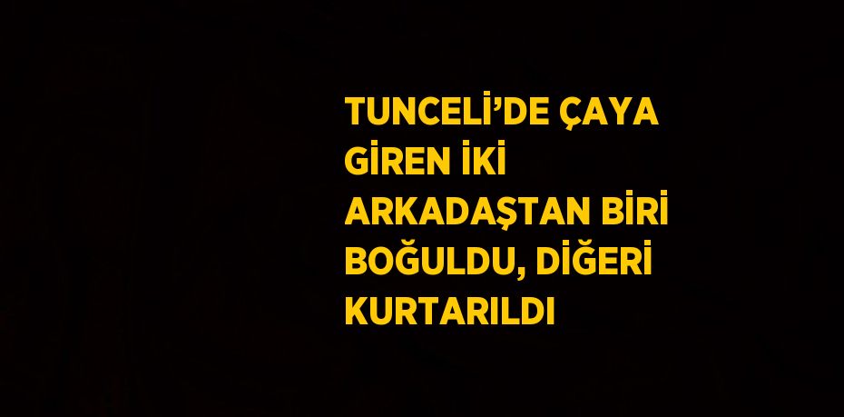 TUNCELİ’DE ÇAYA GİREN İKİ ARKADAŞTAN BİRİ BOĞULDU, DİĞERİ KURTARILDI