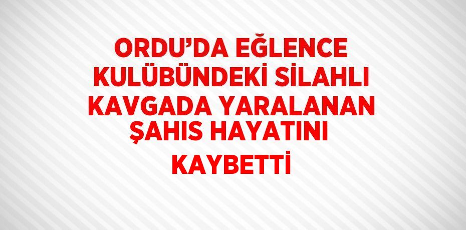 ORDU’DA EĞLENCE KULÜBÜNDEKİ SİLAHLI KAVGADA YARALANAN ŞAHIS HAYATINI KAYBETTİ