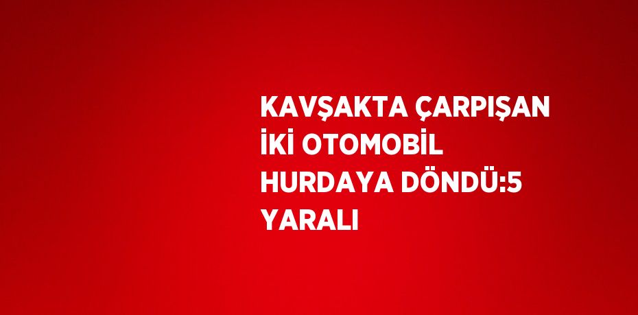 KAVŞAKTA ÇARPIŞAN İKİ OTOMOBİL HURDAYA DÖNDÜ:5 YARALI