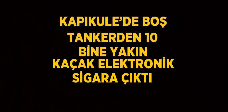 KAPIKULE’DE BOŞ TANKERDEN 10 BİNE YAKIN KAÇAK ELEKTRONİK SİGARA ÇIKTI