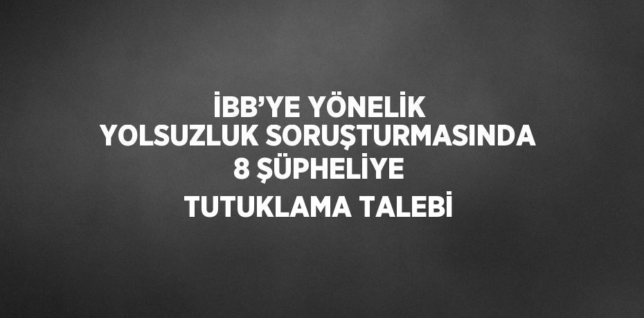 İBB’YE YÖNELİK YOLSUZLUK SORUŞTURMASINDA 8 ŞÜPHELİYE TUTUKLAMA TALEBİ