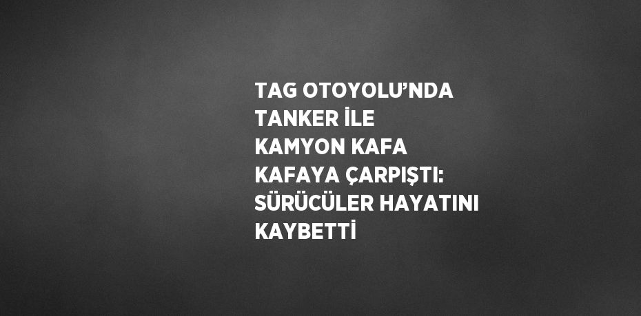 TAG OTOYOLU’NDA TANKER İLE KAMYON KAFA KAFAYA ÇARPIŞTI: SÜRÜCÜLER HAYATINI KAYBETTİ