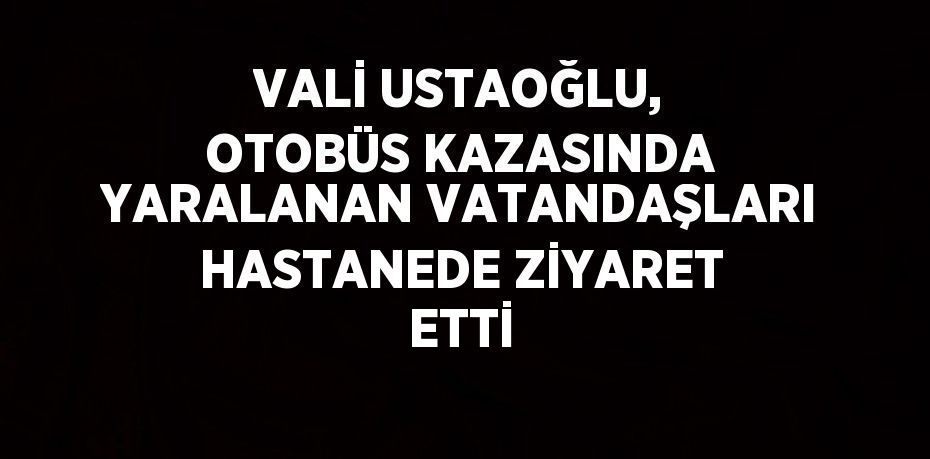 VALİ USTAOĞLU, OTOBÜS KAZASINDA YARALANAN VATANDAŞLARI HASTANEDE ZİYARET ETTİ