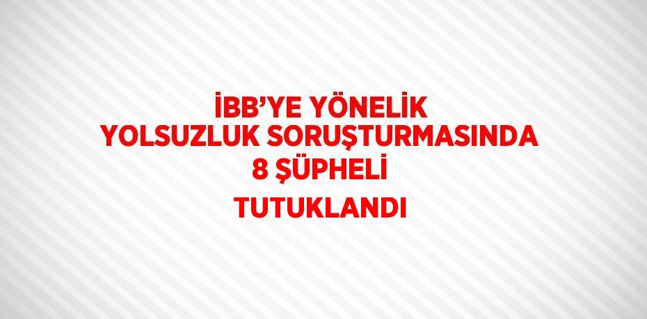 İBB’YE YÖNELİK YOLSUZLUK SORUŞTURMASINDA 8 ŞÜPHELİ TUTUKLANDI