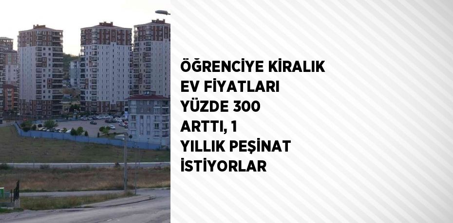 ÖĞRENCİYE KİRALIK EV FİYATLARI YÜZDE 300 ARTTI, 1 YILLIK PEŞİNAT İSTİYORLAR