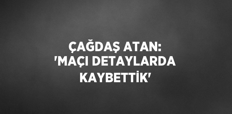 ÇAĞDAŞ ATAN: 'MAÇI DETAYLARDA KAYBETTİK'