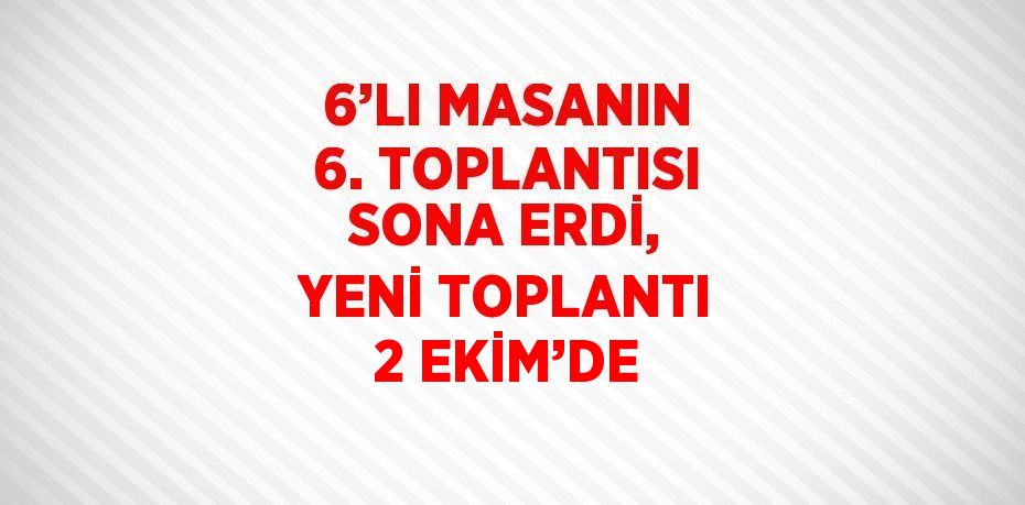 6’LI MASANIN 6. TOPLANTISI SONA ERDİ, YENİ TOPLANTI 2 EKİM’DE