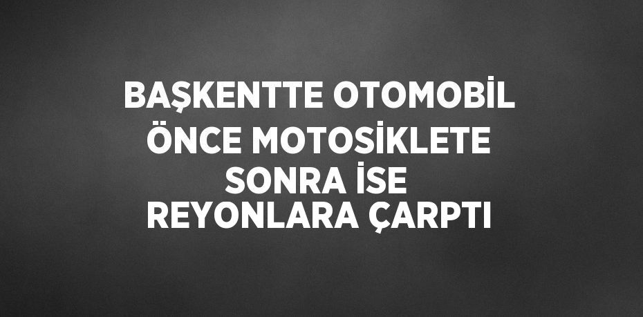 BAŞKENTTE OTOMOBİL ÖNCE MOTOSİKLETE SONRA İSE REYONLARA ÇARPTI