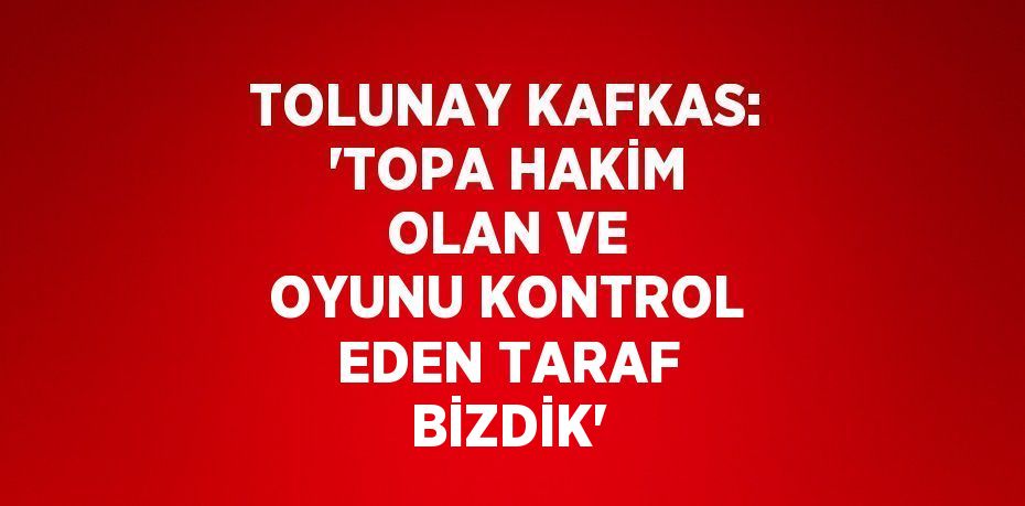 TOLUNAY KAFKAS: 'TOPA HAKİM OLAN VE OYUNU KONTROL EDEN TARAF BİZDİK'