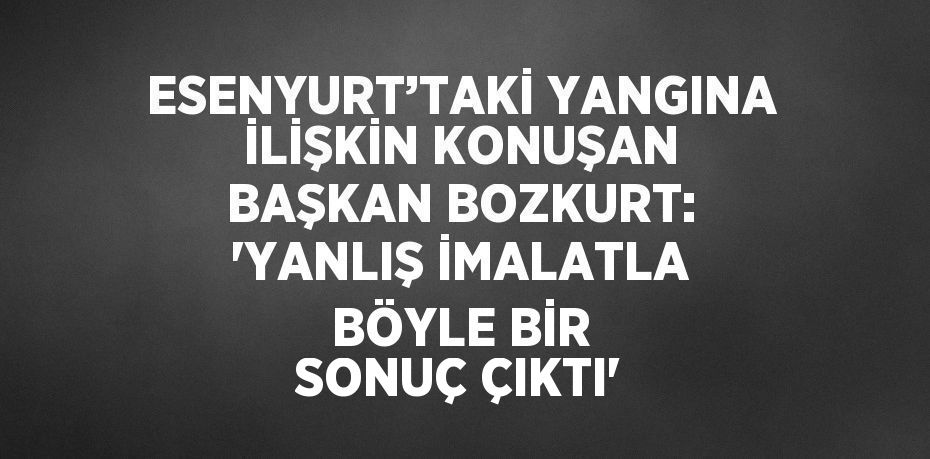 ESENYURT’TAKİ YANGINA İLİŞKİN KONUŞAN BAŞKAN BOZKURT: 'YANLIŞ İMALATLA BÖYLE BİR SONUÇ ÇIKTI'