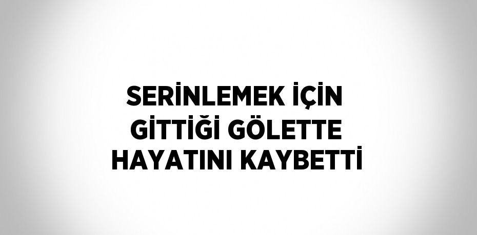 SERİNLEMEK İÇİN GİTTİĞİ GÖLETTE HAYATINI KAYBETTİ