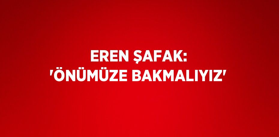 EREN ŞAFAK: 'ÖNÜMÜZE BAKMALIYIZ'