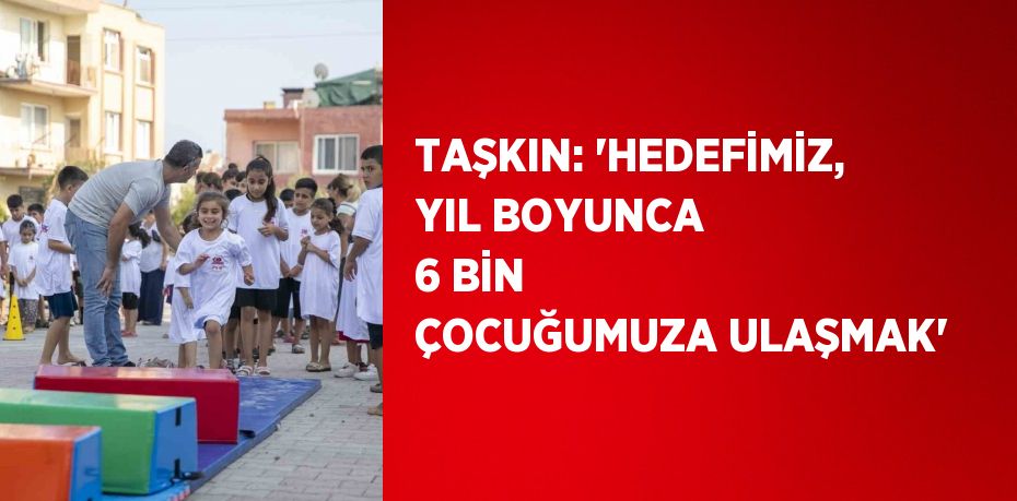 TAŞKIN: 'HEDEFİMİZ, YIL BOYUNCA 6 BİN ÇOCUĞUMUZA ULAŞMAK'