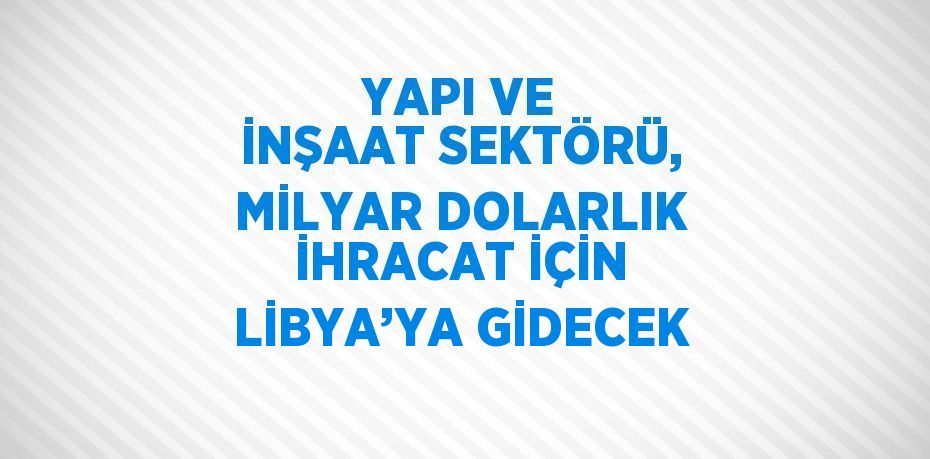 YAPI VE İNŞAAT SEKTÖRÜ, MİLYAR DOLARLIK İHRACAT İÇİN LİBYA’YA GİDECEK