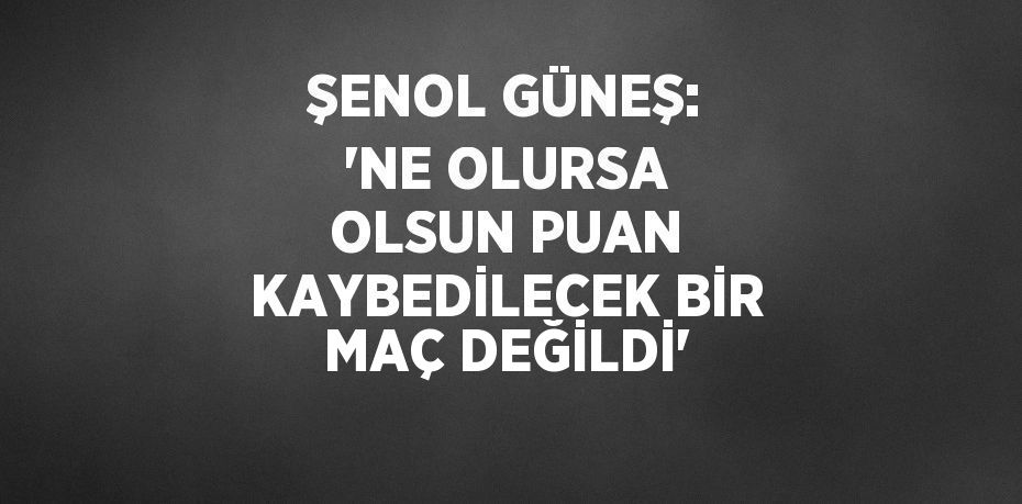 ŞENOL GÜNEŞ: 'NE OLURSA OLSUN PUAN KAYBEDİLECEK BİR MAÇ DEĞİLDİ'