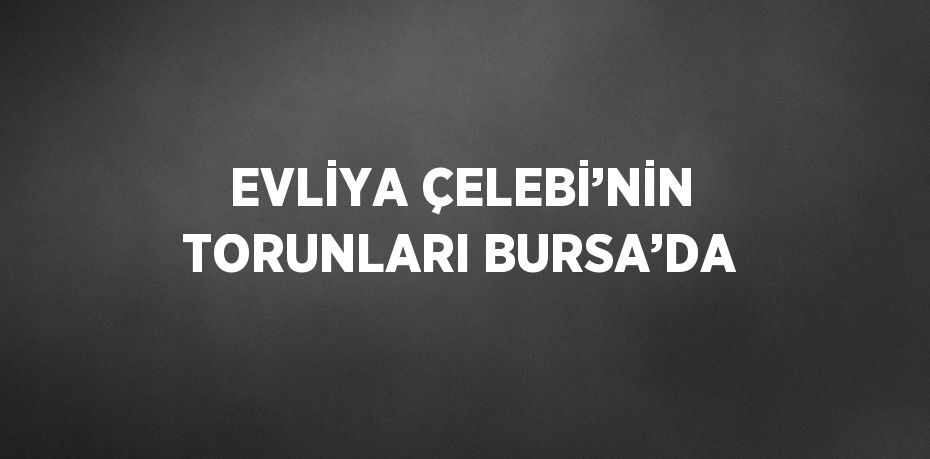 EVLİYA ÇELEBİ’NİN TORUNLARI BURSA’DA