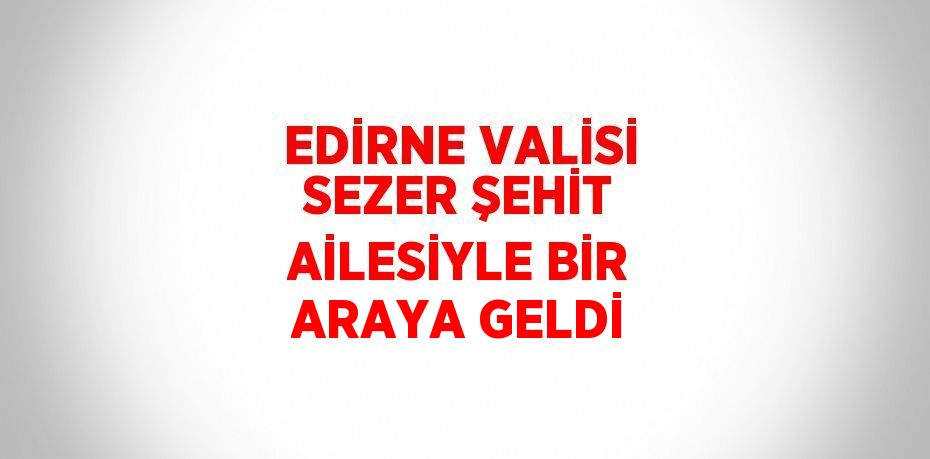 EDİRNE VALİSİ SEZER ŞEHİT AİLESİYLE BİR ARAYA GELDİ