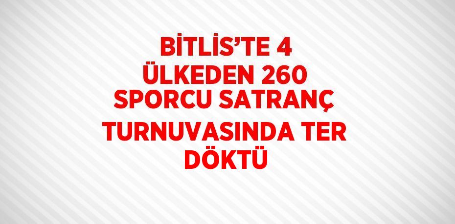 BİTLİS’TE 4 ÜLKEDEN 260 SPORCU SATRANÇ TURNUVASINDA TER DÖKTÜ