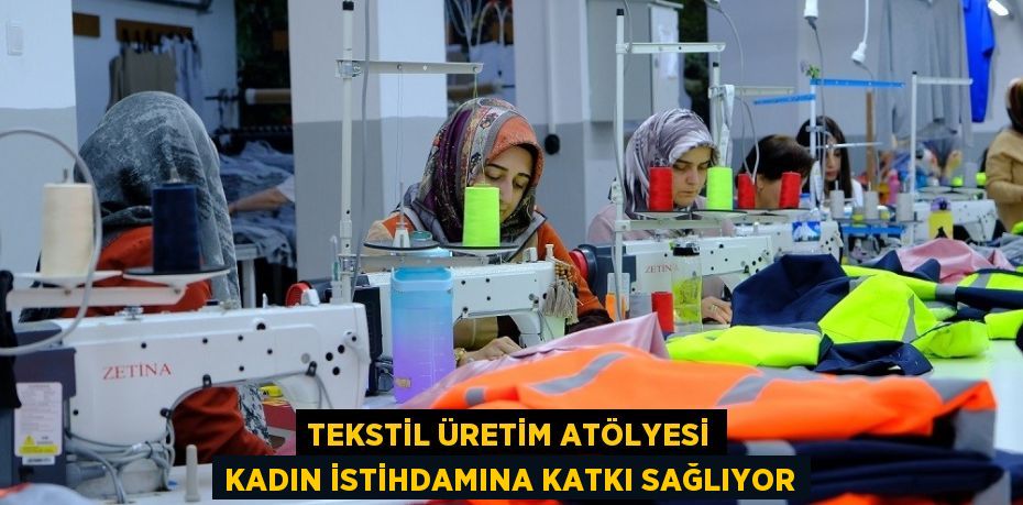 TEKSTİL ÜRETİM ATÖLYESİ KADIN İSTİHDAMINA KATKI SAĞLIYOR