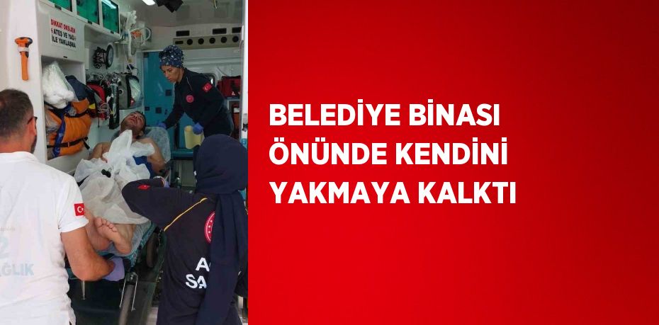 BELEDİYE BİNASI ÖNÜNDE KENDİNİ YAKMAYA KALKTI