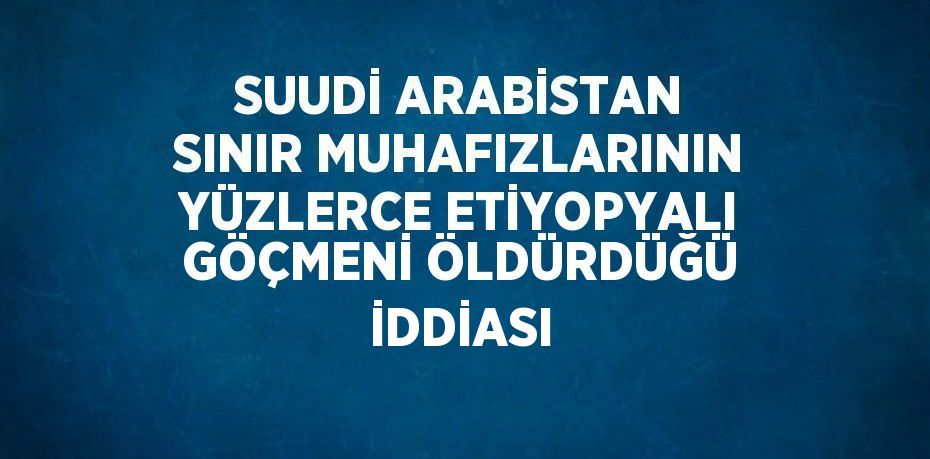 SUUDİ ARABİSTAN SINIR MUHAFIZLARININ YÜZLERCE ETİYOPYALI GÖÇMENİ ÖLDÜRDÜĞÜ İDDİASI