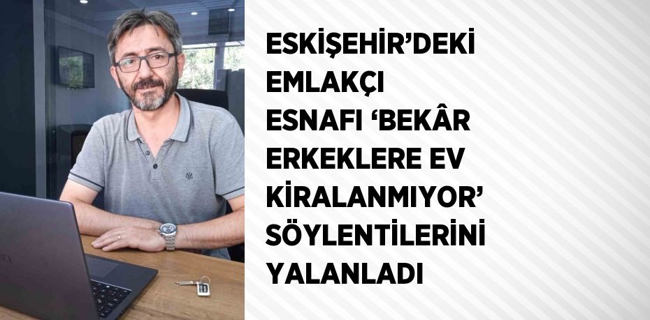 ESKİŞEHİR’DEKİ EMLAKÇI ESNAFI ‘BEKÂR ERKEKLERE EV KİRALANMIYOR’ SÖYLENTİLERİNİ YALANLADI