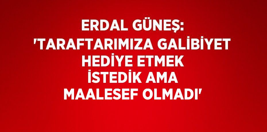 ERDAL GÜNEŞ: 'TARAFTARIMIZA GALİBİYET HEDİYE ETMEK İSTEDİK AMA MAALESEF OLMADI'