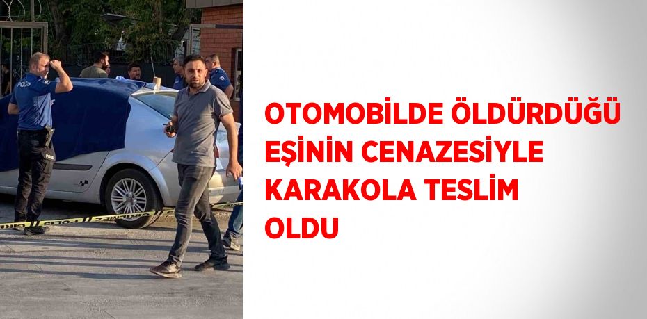 OTOMOBİLDE ÖLDÜRDÜĞÜ EŞİNİN CENAZESİYLE KARAKOLA TESLİM OLDU