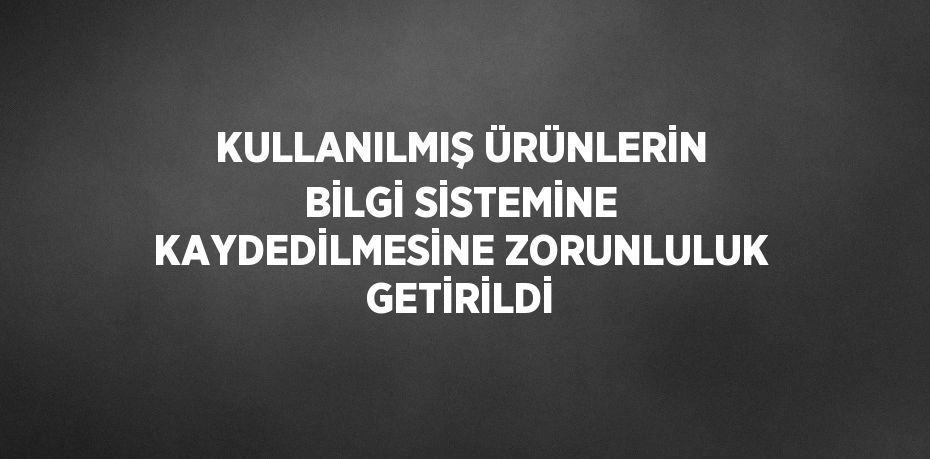 KULLANILMIŞ ÜRÜNLERİN BİLGİ SİSTEMİNE KAYDEDİLMESİNE ZORUNLULUK GETİRİLDİ