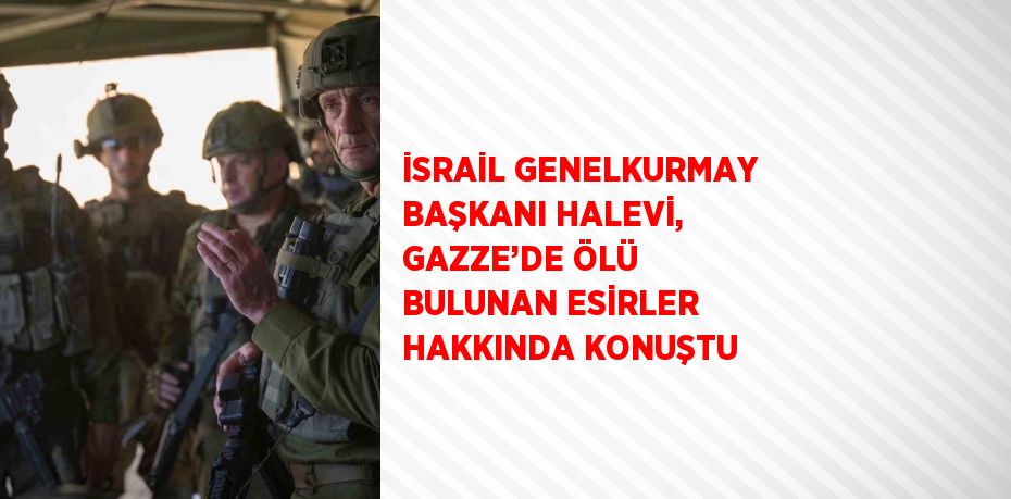 İSRAİL GENELKURMAY BAŞKANI HALEVİ, GAZZE’DE ÖLÜ BULUNAN ESİRLER HAKKINDA KONUŞTU