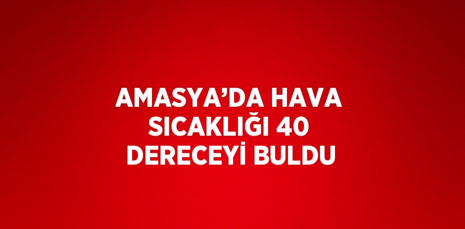 AMASYA’DA HAVA SICAKLIĞI 40 DERECEYİ BULDU