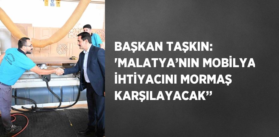 BAŞKAN TAŞKIN: 'MALATYA’NIN MOBİLYA İHTİYACINI MORMAŞ KARŞILAYACAK’’