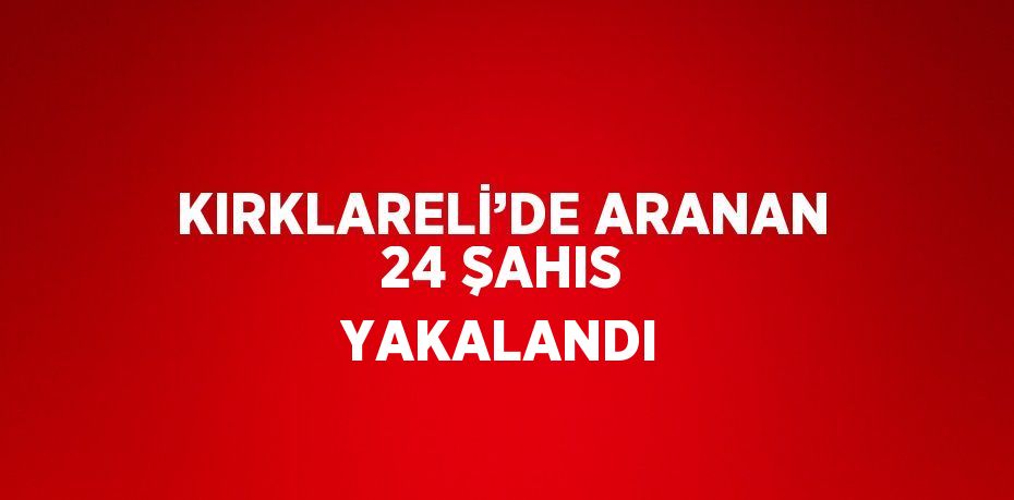 KIRKLARELİ’DE ARANAN 24 ŞAHIS YAKALANDI