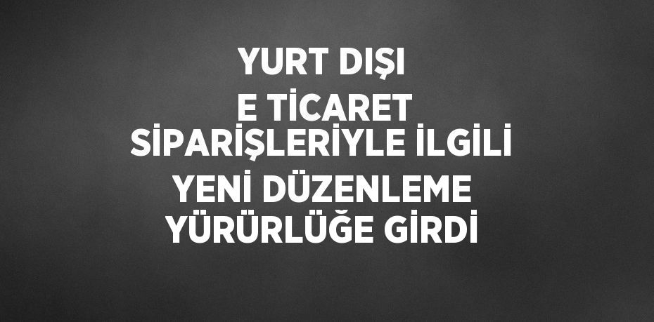 YURT DIŞI E TİCARET SİPARİŞLERİYLE İLGİLİ YENİ DÜZENLEME YÜRÜRLÜĞE GİRDİ