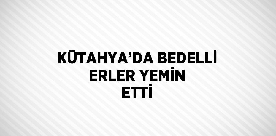 KÜTAHYA’DA BEDELLİ ERLER YEMİN ETTİ