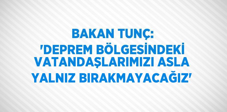 BAKAN TUNÇ: 'DEPREM BÖLGESİNDEKİ VATANDAŞLARIMIZI ASLA YALNIZ BIRAKMAYACAĞIZ'