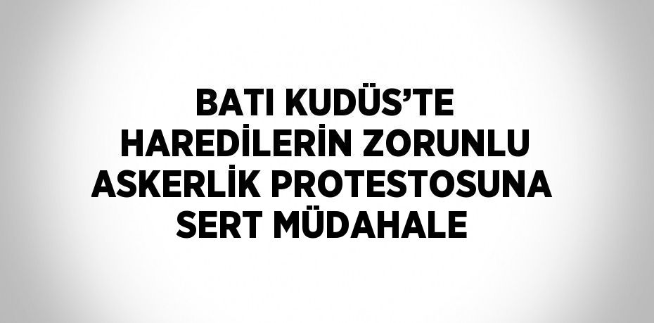 BATI KUDÜS’TE HAREDİLERİN ZORUNLU ASKERLİK PROTESTOSUNA SERT MÜDAHALE