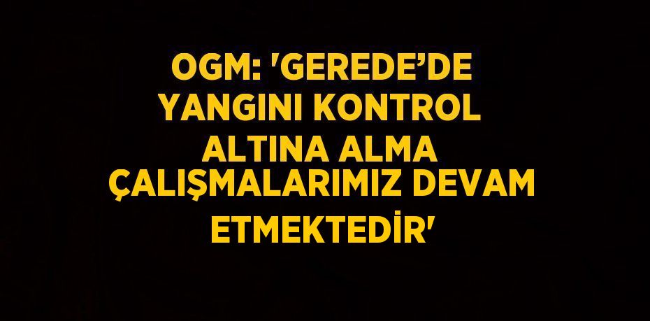 OGM: 'GEREDE’DE YANGINI KONTROL ALTINA ALMA ÇALIŞMALARIMIZ DEVAM ETMEKTEDİR'