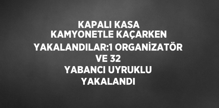 KAPALI KASA KAMYONETLE KAÇARKEN YAKALANDILAR:1 ORGANİZATÖR VE 32 YABANCI UYRUKLU YAKALANDI