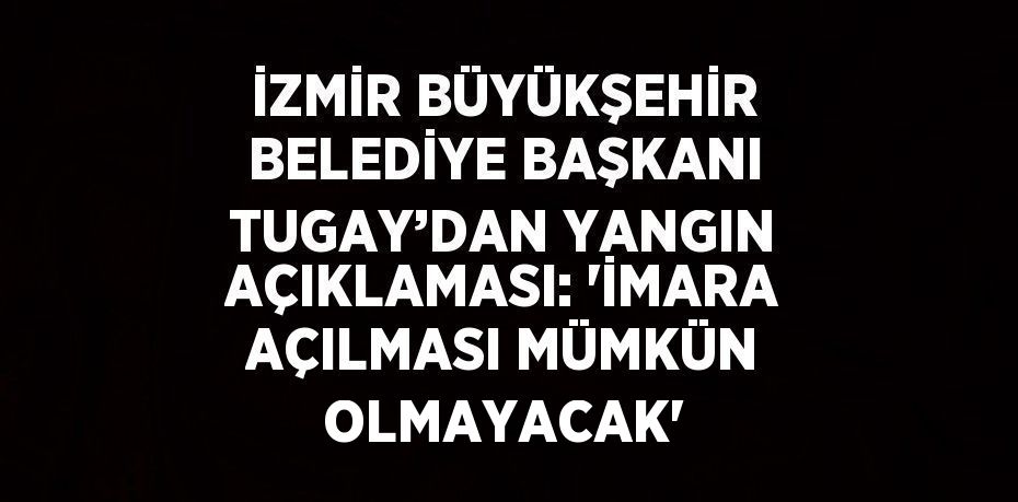 İZMİR BÜYÜKŞEHİR BELEDİYE BAŞKANI TUGAY’DAN YANGIN AÇIKLAMASI: 'İMARA AÇILMASI MÜMKÜN OLMAYACAK'