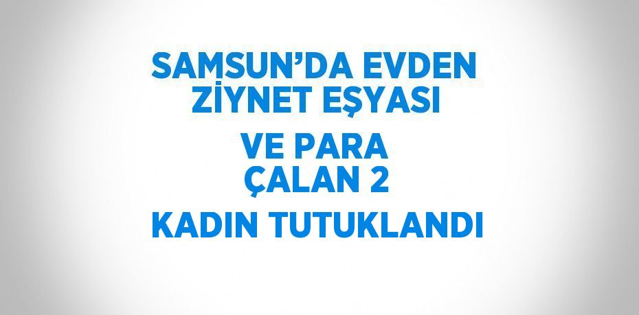 SAMSUN’DA EVDEN ZİYNET EŞYASI VE PARA ÇALAN 2 KADIN TUTUKLANDI