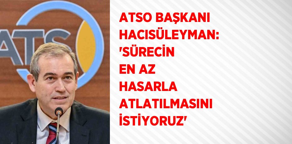 ATSO BAŞKANI HACISÜLEYMAN: 'SÜRECİN EN AZ HASARLA ATLATILMASINI İSTİYORUZ'