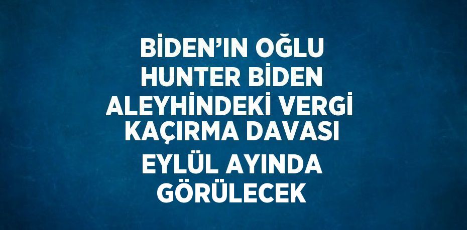 BİDEN’IN OĞLU HUNTER BİDEN ALEYHİNDEKİ VERGİ KAÇIRMA DAVASI EYLÜL AYINDA GÖRÜLECEK