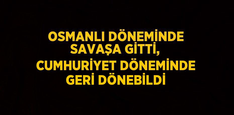 OSMANLI DÖNEMİNDE SAVAŞA GİTTİ, CUMHURİYET DÖNEMİNDE GERİ DÖNEBİLDİ