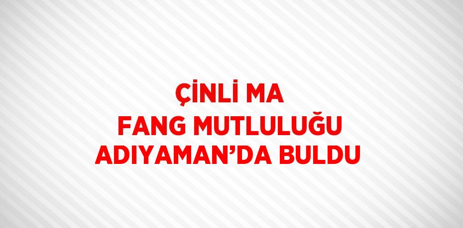 ÇİNLİ MA FANG MUTLULUĞU ADIYAMAN’DA BULDU