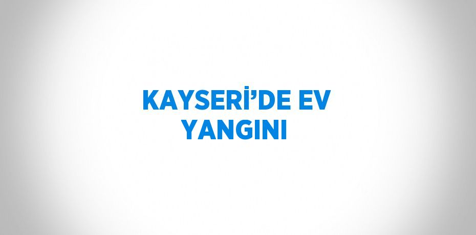 KAYSERİ’DE EV YANGINI