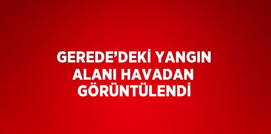 GEREDE’DEKİ YANGIN ALANI HAVADAN GÖRÜNTÜLENDİ